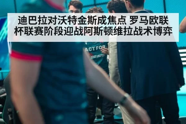 迪巴拉对沃特金斯成焦点 罗马欧联杯联赛阶段迎战阿斯顿维拉战术博弈