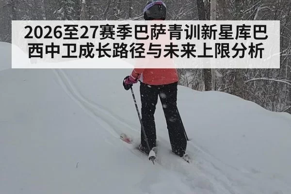 2026至27赛季巴萨青训新星库巴西中卫成长路径与未来上限分析